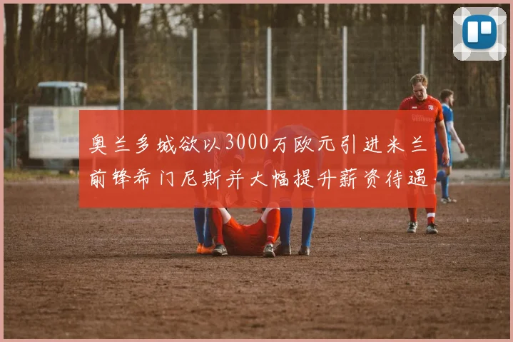 奥兰多城欲以3000万欧元引进米兰前锋希门尼斯并大幅提升薪资待遇