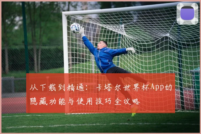 从下载到精通：卡塔尔世界杯App的隐藏功能与使用技巧全攻略